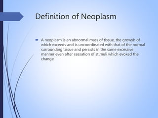 Definition of Neoplasm
 A neoplasm is an abnormal mass of tissue, the growyh of
which exceeds and is uncoordinated with that of the normal
surrounding tissue and persists in the same excessive
manner even after cessation of stimuli which evoked the
change
 