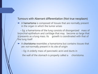 Tumours with Aberrant differentiation (Not true neoplasm)
 A hamartoma is composed of tissues that are normally present
in the organ in which the tumor arises
– Eg: a hamartoma of the lung consists of disorganized mass of
bronchial epithelium and cartilage that may become so large that
it presents as a lung mass. Its growth is coordinated with that of
the lung itself
 A choristoma resembles a hamartoma but contains tissues that
are not normally present in its site of origin
– Eg: A orderly mass of pancreatic acini and ducts in
the wall of the stomach is properly called a choristoma.
 