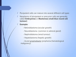  Pluripotent cells can mature into several different cell types
 Neoplasms of pluripotent or precursor cells are generally
called Embryomas or Blastomas( small blue round cell
tumour)
 Example:
- Retinoblastoma (occular growth)
- Neuroblastoma (common in adrenal gland)
- Nephroblatoma (renal tumour)
- Hepatolastoma (hepatic growth)
- Acute lymphoblastic lymphoma (hematological
malignancy)
 