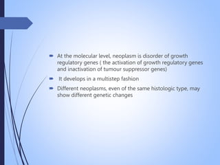  At the molecular level, neoplasm is disorder of growth
regulatory genes ( the activation of growth regulatory genes
and inactivation of tumour suppressor genes)
 It develops in a multistep fashion
 Different neoplasms, even of the same histologic type, may
show different genetic changes
 