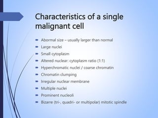 Characteristics of a single
malignant cell
 Abormal size – usually larger than normal
 Large nuclei
 Small cytoplasm
 Altered nuclear: cytoplasm ratio (1:1)
 Hyperchromatic nuclei / coarse chromatin
 Chromatin clumping
 Irregular nuclear membrane
 Multiple nuclei
 Prominent nucleoli
 Bizarre (tri-, quadri- or multipolar) mitotic spindle
 