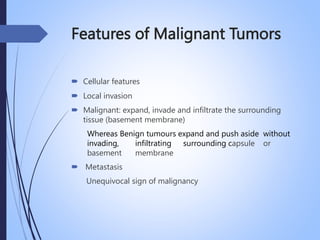 Features of Malignant Tumors
 Cellular features
 Local invasion
 Malignant: expand, invade and infiltrate the surrounding
tissue (basement membrane)
Whereas Benign tumours expand and push aside without
invading, infiltrating surrounding capsule or
basement membrane
 Metastasis
Unequivocal sign of malignancy
 