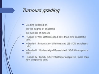 Tumours grading
 Grading is based on
(1) the degree of anaplasia
(2) number of mitoses
 • Grade-I : Well-differentiated (less than 25% anaplastic
cells)
 • Grade-II : Moderately-differentiated (25-50% anaplastic
cells)
 • Grade-III : Moderately-differentiated (50-75% anaplastic
cells)
 • Grade-IV : Poorly-differentiated or anaplastic (more than
75% anaplastic cells)
 