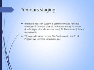 Tumours staging
 International TNM system is commonly used for solid
tumours– T: Tumour (size of primary tumour), N: Nodes
(local/ regional node involvement), M: Metastases (distant
metastases)
 T0 No evidence of tumour Tis Carcinoma in situ T1-4
Progressive increase in tumour size
 
