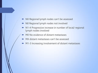  NX Regional lymph nodes can’t be assessed
 N0 Regional lymph nodes not involved
 N1-4 Progressive increase in number of local/ regional
lymph nodes involved
 M0 No evidence of distant metastases
 MX distant metastases can’t be assessed
 M1-3 Increasing involvement of distant metastases
 