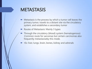 METASTASIS
 Metastasis is the process by which a tumor cell leaves the
primary tumor, travels to a distant site via the circulatory
system, and establishes a secondary tumor
 Routes of Metastasis: Mainly 3 types
 Through the circulatory (blood) system (hematogenous)
:Common route for sarcomas but certain carcinomas also
frequently metastasiseby this mode.
 •Ex: liver, lungs, brain, bones, kidney and adrenals
 