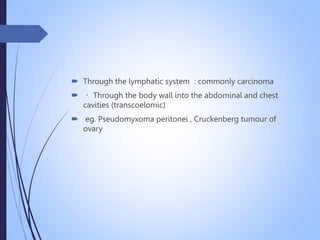  Through the lymphatic system : commonly carcinoma
 Through the body wall into the abdominal and chest
cavities (transcoelomic)
 eg. Pseudomyxoma peritonei , Cruckenberg tumour of
ovary
 