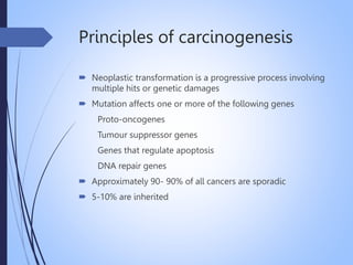 Principles of carcinogenesis
 Neoplastic transformation is a progressive process involving
multiple hits or genetic damages
 Mutation affects one or more of the following genes
Proto-oncogenes
Tumour suppressor genes
Genes that regulate apoptosis
DNA repair genes
 Approximately 90- 90% of all cancers are sporadic
 5-10% are inherited
 