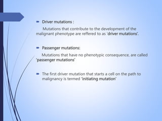  Driver mutations :
Mutations that contribute to the development of the
malignant phenotype are reffered to as ‘driver mutations’.
 Passenger mutations:
Mutations that have no phenotypic consequence, are called
‘passenger mutations’
 The first driver mutation that starts a cell on the path to
malignancy is termed ‘initiating mutation’
 