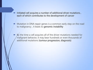  Initiated cell acquires a number of additional driver mutations ,
each of which contributes to the development of cancer
 Mutation in DNA repair genes is a common early step on the road
to malignancy , it leads to genomic instability
 By the time a cell acquires all of the driver mutations needed for
malignant behavior, it may bear hundreds or even thousands of
additional mutations (tumour progression, diagnosis)
 