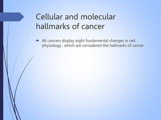 Cellular and molecular
hallmarks of cancer
 All cancers display eight fundamental changes in cell
physiology , which are considered the hallmarks of cancer
 
