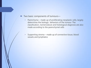  Two basic components of tumours—
• Parenchyma – made up of proliferating neoplastic cells, largely
determines the biologic behaviors of the tumour. The
classification, nomenclature and histological diagnosis are also
made according to the parenchymal cells
• Supporting stroma – made up of connective tissue, blood
vessels and lymphatics
 