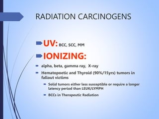 RADIATION CARCINOGENS
UV:BCC, SCC, MM
IONIZING:
 alpha, beta, gamma ray, X-ray
 Hematopoetic and Thyroid (90%/15yrs) tumors in
fallout victims
 Solid tumors either less susceptible or require a longer
latency period than LEUK/LYMPH
 BCCs in Therapeutic Radiation
 