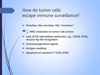 How do tumor cells
escape immune surveillance?
 Mutation, like microbes, like “evolution”
↓ MHC molecules on tumor cell surface
 Lack of CO-stimulation molecules, e.g., (CD28, ICOS),
not just Ag-Ab recognition
 Immunosuppressive agents
 Antigen masking
 Apoptosis of cytotoxic T-Cells (CD8)
 
