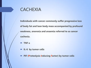CACHEXIA
Individuals with cancer commonly suffer progressive loss
of body fat and lean body mass accompanied by profound
weakness, anorexia and anaemia referred to as cancer
cachexia.
 TNF α
 IL-6 by tumor cells
 PIF (Proteolysis Inducing Factor) by tumor cells
 