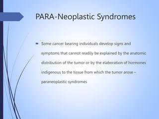PARA-Neoplastic Syndromes
 Some cancer bearing individuals develop signs and
symptoms that cannot readily be explained by the anatomic
distribution of the tumor or by the elaboration of hormones
indigenous to the tissue from which the tumor arose –
paraneoplastic syndromes
 