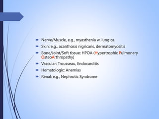  Nerve/Muscle, e.g., myasthenia w. lung ca.
 Skin: e.g., acanthosis nigricans, dermatomyositis
 Bone/Joint/Soft tissue: HPOA (Hypertrophic Pulmonary
OsteoArthropathy)
 Vascular: Trousseau, Endocarditis
 Hematologic: Anemias
 Renal: e.g., Nephrotic Syndrome
 