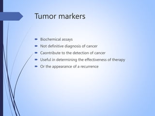 Tumor markers
 Biochemical assays
 Not definitive diagnosis of cancer
 Caontribute to the detection of cancer
 Useful in determining the effectiveness of therapy
 Or the appearance of a recurrence
 