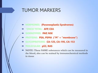 TUMOR MARKERS
 HORMONES: (Paraneoplastic Syndromes)
 “ONCO”FETAL: AFP, CEA
 ISOENZYMES: PAP, NSE
 PROTEINS: PSA, PSMA (“M” = “membrane”)
 GLYCOPROTEINS: CA-125, CA-195, CA-153
 MOLECULAR: p53, RAS
 NOTE: These SAME substances which can be measured in
the blood, also can be stained by immunochemical methods
in tissue
 