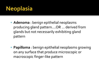  Adenoma : benign epithelial neoplasms
producing gland pattern….OR … derived from
glands but not necessarily exhibiting gland
pattern
 Papilloma : benign epithelial neoplasms growing
on any surface that produce microscopic or
macroscopic finger-like pattern
 