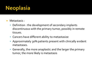  Metastasis :
 Definition : the development of secondary implants
discontinuous with the primary tumor, possibly in remote
tissues.
 Cancers have different ability to metastasize
 Approximately 30% patients present with clinically evident
metastases.
 Generally, the more anaplastic and the larger the primary
tumor, the more likely is metastasis
 