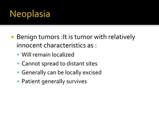  Benign tumors :It is tumor with relatively
innocent characteristics as :
 Will remain localized
 Cannot spread to distant sites
 Generally can be locally excised
 Patient generally survives
 