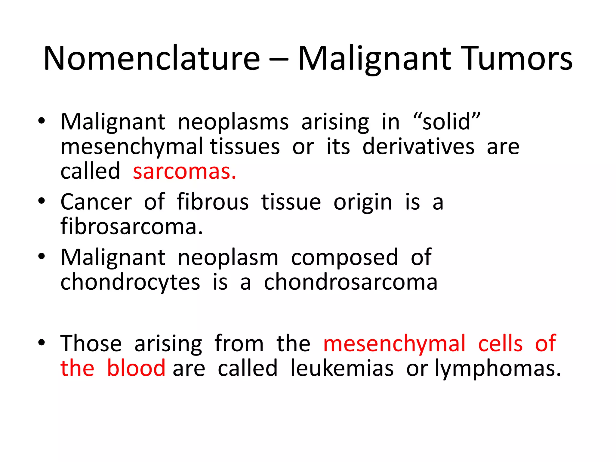 Nomenclature – Malignant Tumors
• Malignant neoplasms arising in “solid”
mesenchymal tissues or its derivatives are
called sarcomas.
• Cancer of fibrous tissue origin is a
fibrosarcoma.
• Malignant neoplasm composed of
chondrocytes is a chondrosarcoma
• Those arising from the mesenchymal cells of
the blood are called leukemias or lymphomas.
 