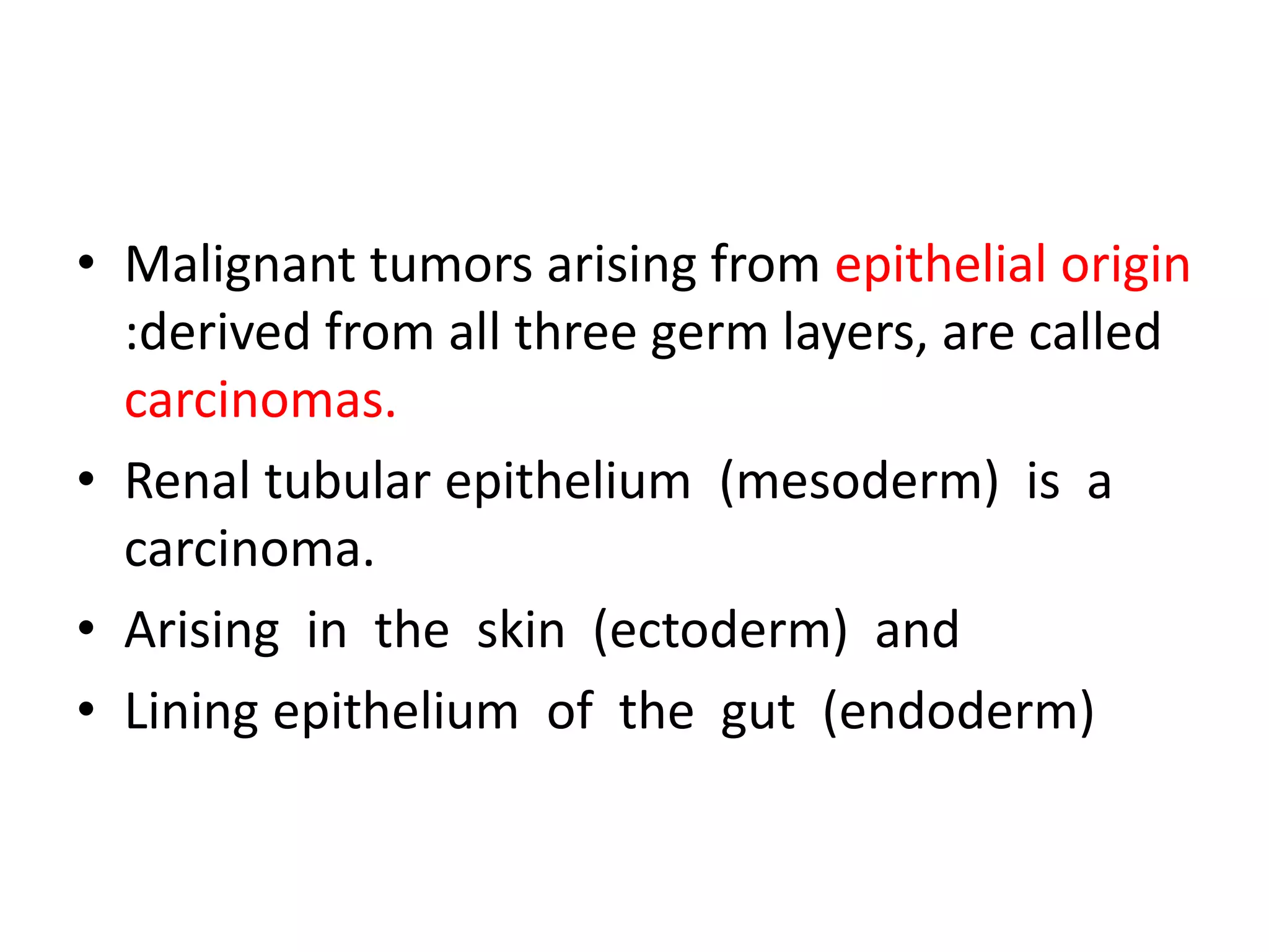 • Malignant tumors arising from epithelial origin
:derived from all three germ layers, are called
carcinomas.
• Renal tubular epithelium (mesoderm) is a
carcinoma.
• Arising in the skin (ectoderm) and
• Lining epithelium of the gut (endoderm)
 