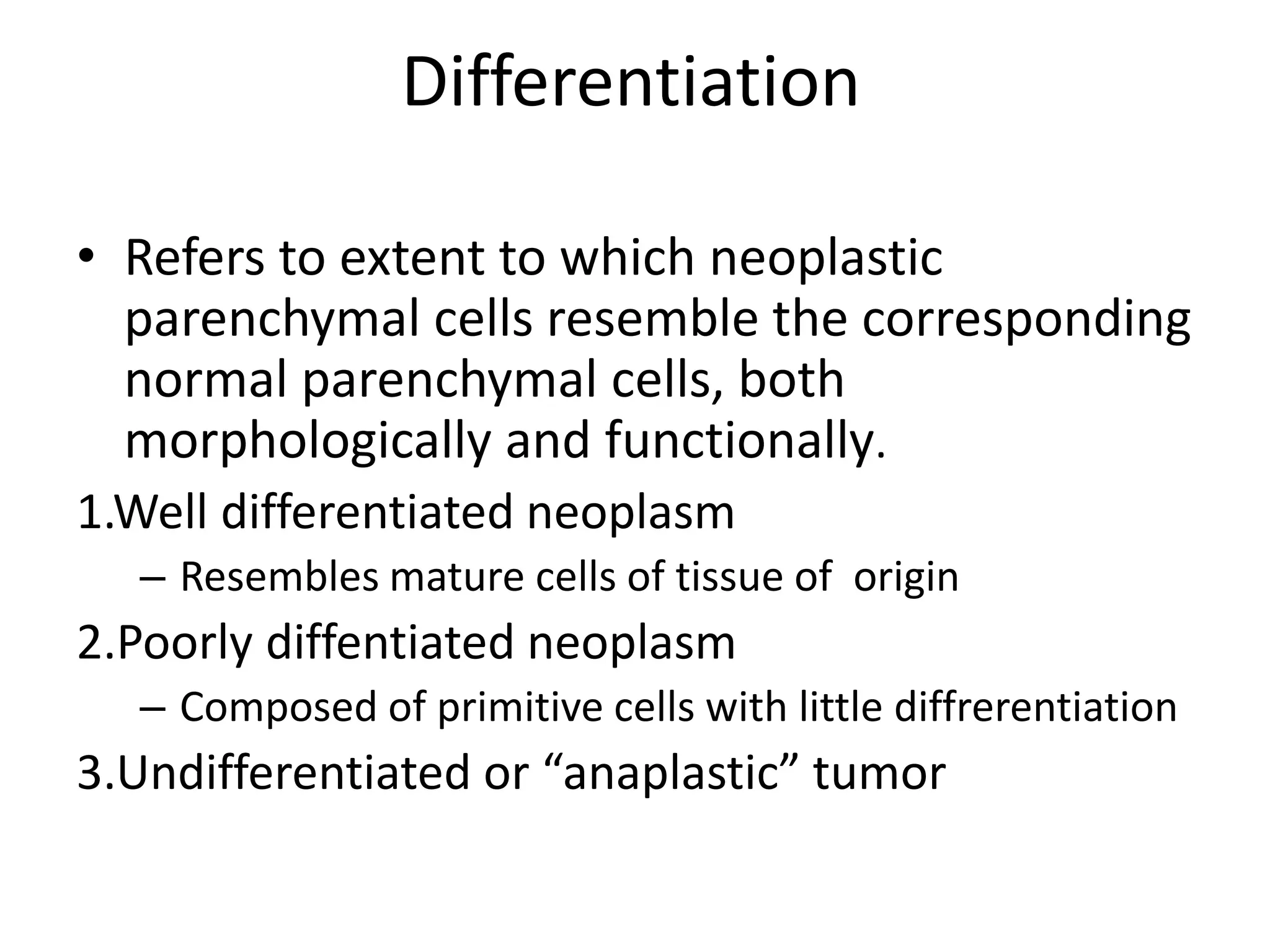 Differentiation
• Refers to extent to which neoplastic
parenchymal cells resemble the corresponding
normal parenchymal cells, both
morphologically and functionally.
1.Well differentiated neoplasm
– Resembles mature cells of tissue of origin
2.Poorly diffentiated neoplasm
– Composed of primitive cells with little diffrerentiation
3.Undifferentiated or “anaplastic” tumor
 