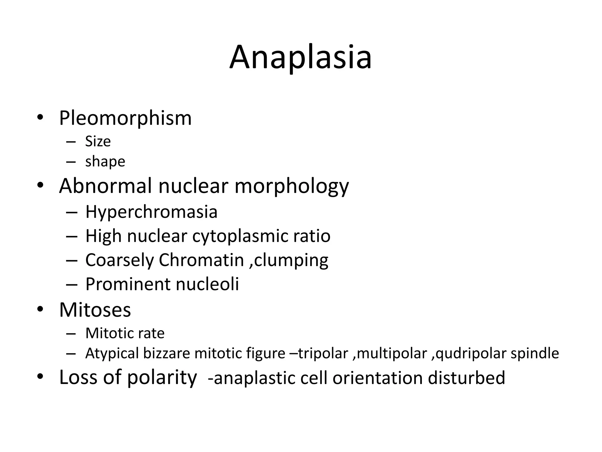 Anaplasia
• Pleomorphism
– Size
– shape
• Abnormal nuclear morphology
– Hyperchromasia
– High nuclear cytoplasmic ratio
– Coarsely Chromatin ,clumping
– Prominent nucleoli
• Mitoses
– Mitotic rate
– Atypical bizzare mitotic figure –tripolar ,multipolar ,qudripolar spindle
• Loss of polarity -anaplastic cell orientation disturbed
 