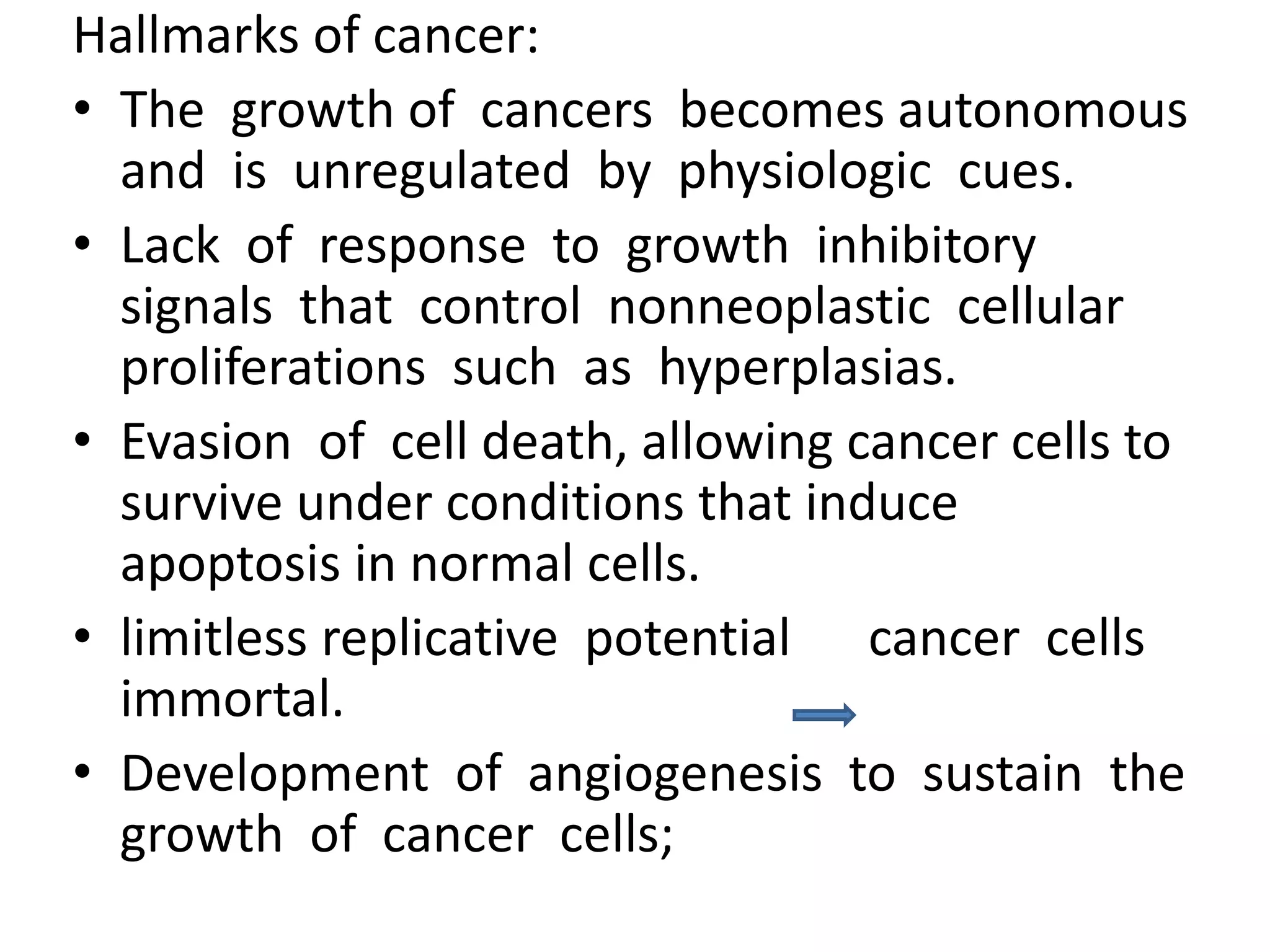 Hallmarks of cancer:
• The growth of cancers becomes autonomous
and is unregulated by physiologic cues.
• Lack of response to growth inhibitory
signals that control nonneoplastic cellular
proliferations such as hyperplasias.
• Evasion of cell death, allowing cancer cells to
survive under conditions that induce
apoptosis in normal cells.
• limitless replicative potential cancer cells
immortal.
• Development of angiogenesis to sustain the
growth of cancer cells;
 