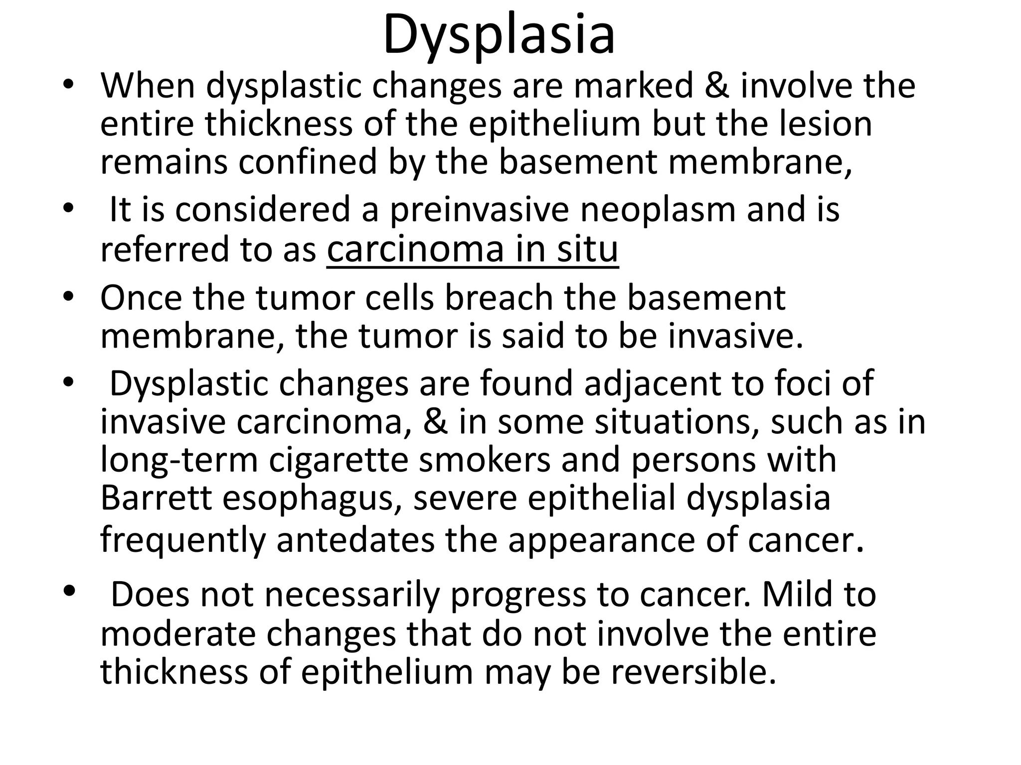 Dysplasia
• When dysplastic changes are marked & involve the
entire thickness of the epithelium but the lesion
remains confined by the basement membrane,
• It is considered a preinvasive neoplasm and is
referred to as carcinoma in situ
• Once the tumor cells breach the basement
membrane, the tumor is said to be invasive.
• Dysplastic changes are found adjacent to foci of
invasive carcinoma, & in some situations, such as in
long-term cigarette smokers and persons with
Barrett esophagus, severe epithelial dysplasia
frequently antedates the appearance of cancer.
• Does not necessarily progress to cancer. Mild to
moderate changes that do not involve the entire
thickness of epithelium may be reversible.
 