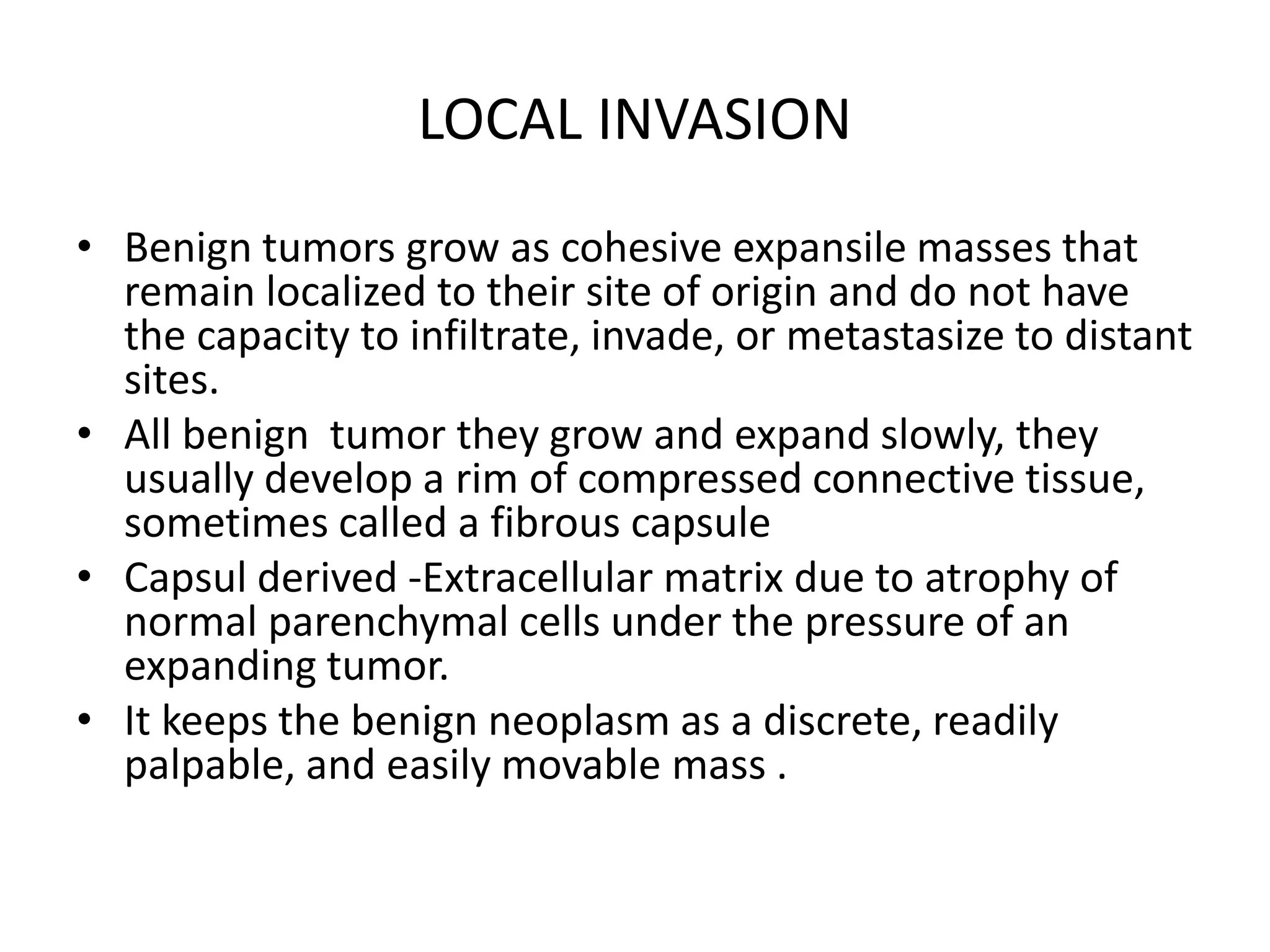 LOCAL INVASION
• Benign tumors grow as cohesive expansile masses that
remain localized to their site of origin and do not have
the capacity to infiltrate, invade, or metastasize to distant
sites.
• All benign tumor they grow and expand slowly, they
usually develop a rim of compressed connective tissue,
sometimes called a fibrous capsule
• Capsul derived -Extracellular matrix due to atrophy of
normal parenchymal cells under the pressure of an
expanding tumor.
• It keeps the benign neoplasm as a discrete, readily
palpable, and easily movable mass .
 