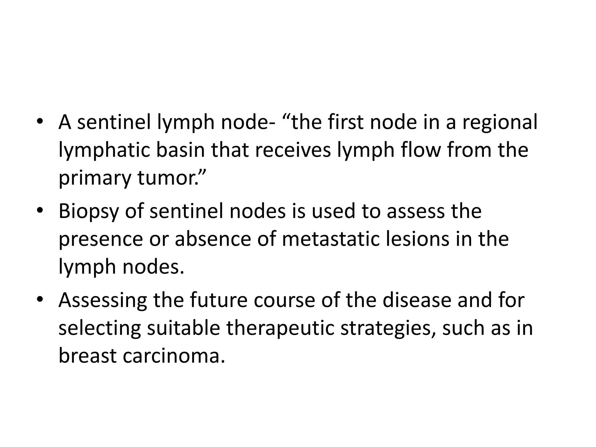 • A sentinel lymph node- “the first node in a regional
lymphatic basin that receives lymph flow from the
primary tumor.”
• Biopsy of sentinel nodes is used to assess the
presence or absence of metastatic lesions in the
lymph nodes.
• Assessing the future course of the disease and for
selecting suitable therapeutic strategies, such as in
breast carcinoma.
 