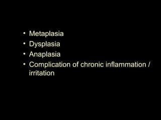 • Metaplasia
• Dysplasia
• Anaplasia
• Complication of chronic inflammation /
irritation
 