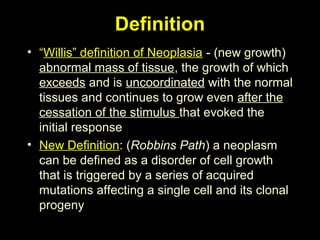 Definition
• “Willis” definition of Neoplasia - (new growth)
abnormal mass of tissue, the growth of which
exceeds and is uncoordinated with the normal
tissues and continues to grow even after the
cessation of the stimulus that evoked the
initial response
• New Definition: (Robbins Path) a neoplasm
can be defined as a disorder of cell growth
that is triggered by a series of acquired
mutations affecting a single cell and its clonal
progeny
 