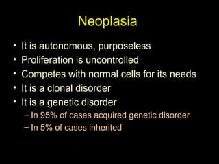 Neoplasia
• It is autonomous, purposeless
• Proliferation is uncontrolled
• Competes with normal cells for its needs
• It is a clonal disorder
• It is a genetic disorder
– In 95% of cases acquired genetic disorder
– In 5% of cases inherited
 