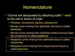 Nomenclature
• Tumors are designated by attaching suffix “–oma”
to the cell or tissue of origin
– Fibroma, chondroma, lipoma, osteoma etc
– Benign tumor arising from glandular structure is called
adenoma
– Benign tumor arising from epithelial surface having finger
like projections is called papilloma
– Malignant tumor arising from epithelial tissue is called
Carcinoma
– Malignant tumor arising from mesenchymal tissue is
called Sarcoma
 