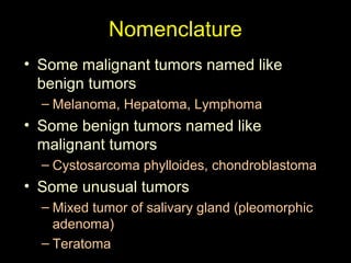 Nomenclature
• Some malignant tumors named like
benign tumors
– Melanoma, Hepatoma, Lymphoma
• Some benign tumors named like
malignant tumors
– Cystosarcoma phylloides, chondroblastoma
• Some unusual tumors
– Mixed tumor of salivary gland (pleomorphic
adenoma)
– Teratoma
 