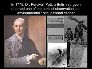 In 1775, Dr. Percivall Pott, a British surgeon,
reported one of the earliest observations on
environmental / occupational cancer
 