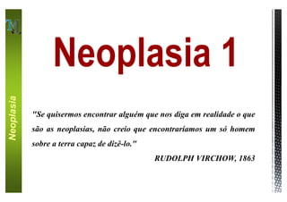 Neoplasia 1
Neoplasia




            "Se quisermos encontrar alguém que nos diga em realidade o que
            são as neoplasias, não creio que encontraríamos um só homem
            sobre a terra capaz de dizê-lo."
                                               RUDOLPH VIRCHOW, 1863
 