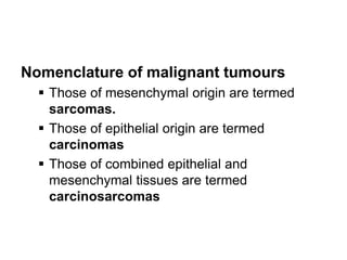 Nomenclature of malignant tumours
 Those of mesenchymal origin are termed
sarcomas.
 Those of epithelial origin are termed
carcinomas
 Those of combined epithelial and
mesenchymal tissues are termed
carcinosarcomas
 