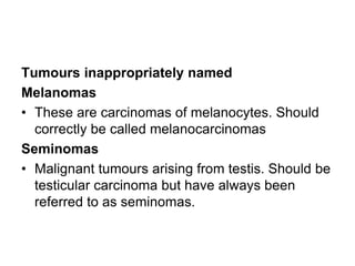 Tumours inappropriately named
Melanomas
• These are carcinomas of melanocytes. Should
correctly be called melanocarcinomas
Seminomas
• Malignant tumours arising from testis. Should be
testicular carcinoma but have always been
referred to as seminomas.
 
