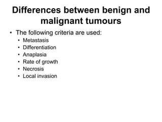 Differences between benign and
malignant tumours
• The following criteria are used:
• Metastasis
• Differentiation
• Anaplasia
• Rate of growth
• Necrosis
• Local invasion
 