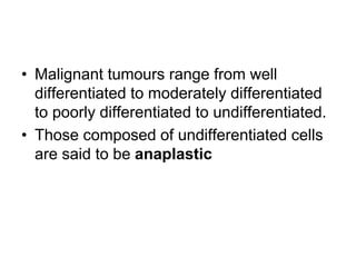 • Malignant tumours range from well
differentiated to moderately differentiated
to poorly differentiated to undifferentiated.
• Those composed of undifferentiated cells
are said to be anaplastic
 