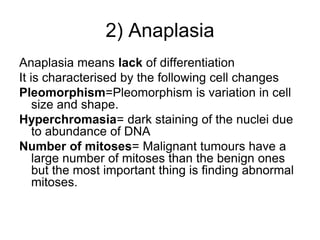 2) Anaplasia
Anaplasia means lack of differentiation
It is characterised by the following cell changes
Pleomorphism=Pleomorphism is variation in cell
size and shape.
Hyperchromasia= dark staining of the nuclei due
to abundance of DNA
Number of mitoses= Malignant tumours have a
large number of mitoses than the benign ones
but the most important thing is finding abnormal
mitoses.
 