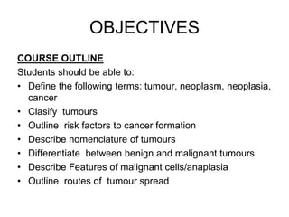 OBJECTIVES
COURSE OUTLINE
Students should be able to:
• Define the following terms: tumour, neoplasm, neoplasia,
cancer
• Clasify tumours
• Outline risk factors to cancer formation
• Describe nomenclature of tumours
• Differentiate between benign and malignant tumours
• Describe Features of malignant cells/anaplasia
• Outline routes of tumour spread
 