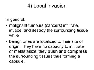 4) Local invasion
In general:
• malignant tumours (cancers) infiltrate,
invade, and destroy the surrounding tissue
while
• benign ones are localized to their site of
origin. They have no capacity to infiltrate
or metastasize, they push and compress
the surrounding tissues thus forming a
capsule.
 