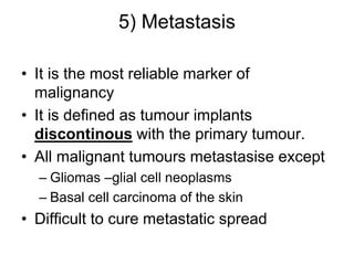 5) Metastasis
• It is the most reliable marker of
malignancy
• It is defined as tumour implants
discontinous with the primary tumour.
• All malignant tumours metastasise except
– Gliomas –glial cell neoplasms
– Basal cell carcinoma of the skin
• Difficult to cure metastatic spread
 