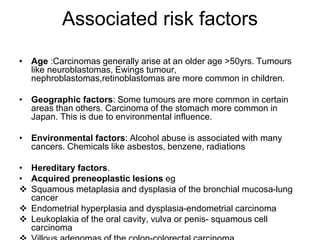 Associated risk factors
• Age :Carcinomas generally arise at an older age >50yrs. Tumours
like neuroblastomas, Ewings tumour,
nephroblastomas,retinoblastomas are more common in children.
• Geographic factors: Some tumours are more common in certain
areas than others. Carcinoma of the stomach more common in
Japan. This is due to environmental influence.
• Environmental factors: Alcohol abuse is associated with many
cancers. Chemicals like asbestos, benzene, radiations
• Hereditary factors.
• Acquired preneoplastic lesions eg
 Squamous metaplasia and dysplasia of the bronchial mucosa-lung
cancer
 Endometrial hyperplasia and dysplasia-endometrial carcinoma
 Leukoplakia of the oral cavity, vulva or penis- squamous cell
carcinoma
 